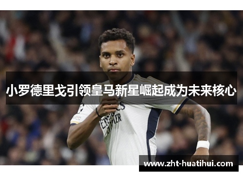 小罗德里戈引领皇马新星崛起成为未来核心